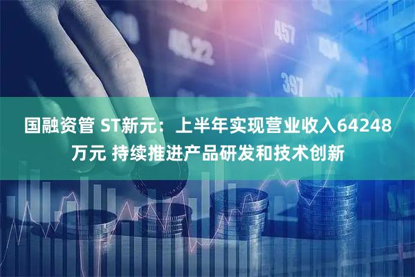 国融资管 ST新元：上半年实现营业收入64248万元 持续推进产品研发和技术创新