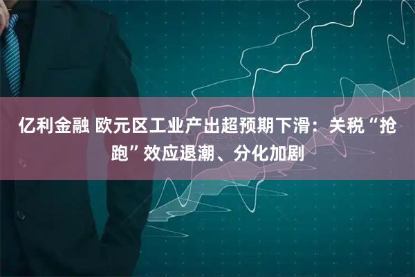 亿利金融 欧元区工业产出超预期下滑：关税“抢跑”效应退潮、分化加剧