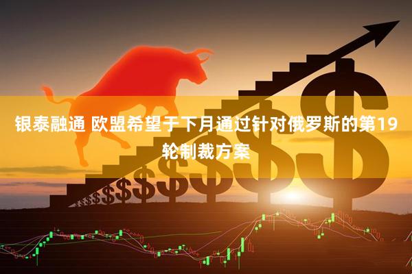 银泰融通 欧盟希望于下月通过针对俄罗斯的第19轮制裁方案