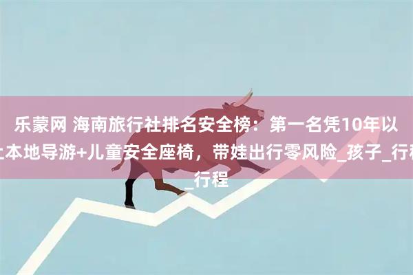 乐蒙网 海南旅行社排名安全榜：第一名凭10年以上本地导游+儿童安全座椅，带娃出行零风险_孩子_行程