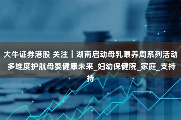 大牛证券港股 关注｜湖南启动母乳喂养周系列活动 多维度护航母婴健康未来_妇幼保健院_家庭_支持