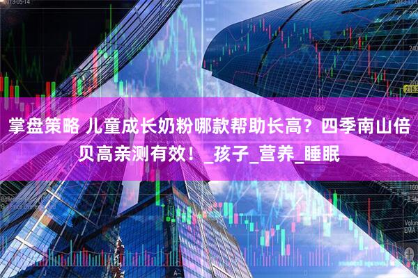 掌盘策略 儿童成长奶粉哪款帮助长高？四季南山倍贝高亲测有效！_孩子_营养_睡眠