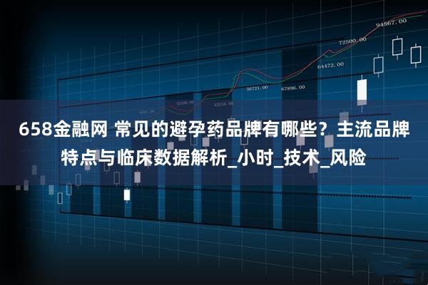 658金融网 常见的避孕药品牌有哪些？主流品牌特点与临床数据解析_小时_技术_风险