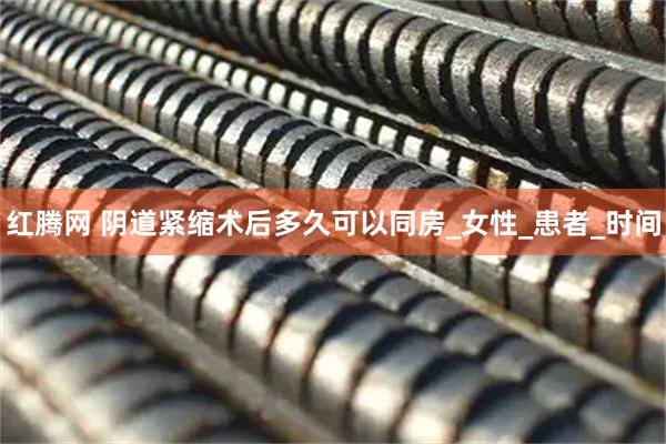 红腾网 阴道紧缩术后多久可以同房_女性_患者_时间