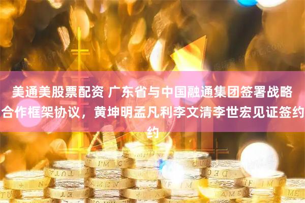 美通美股票配资 广东省与中国融通集团签署战略合作框架协议，黄坤明孟凡利李文清李世宏见证签约