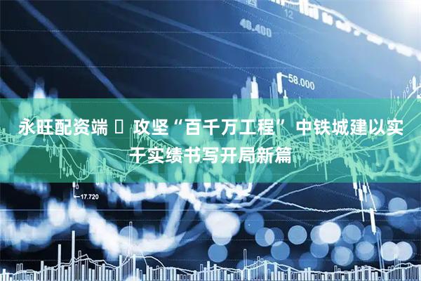 永旺配资端 ​攻坚“百千万工程” 中铁城建以实干实绩书写开局新篇