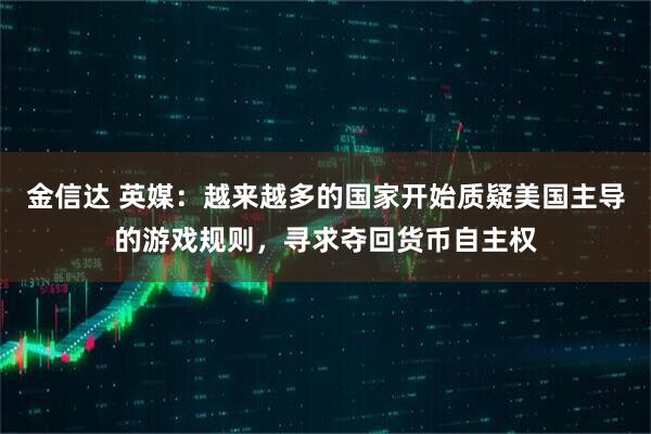 金信达 英媒：越来越多的国家开始质疑美国主导的游戏规则，寻求夺回货币自主权