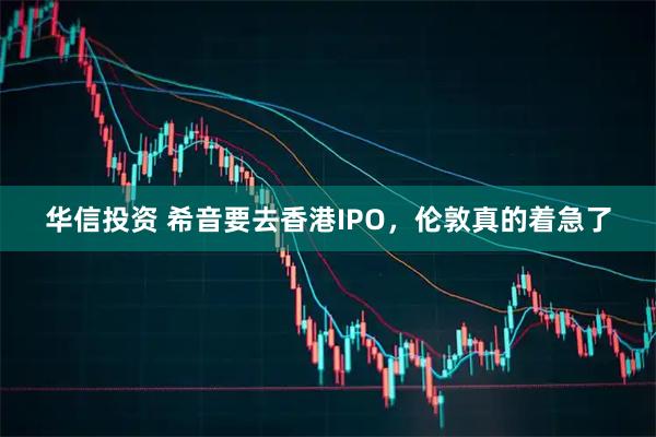 华信投资 希音要去香港IPO，伦敦真的着急了