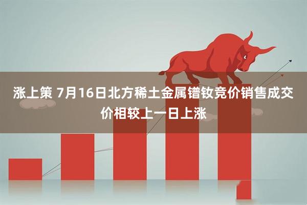 涨上策 7月16日北方稀土金属镨钕竞价销售成交价相较上一日上涨