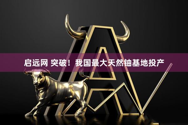 启远网 突破！我国最大天然铀基地投产